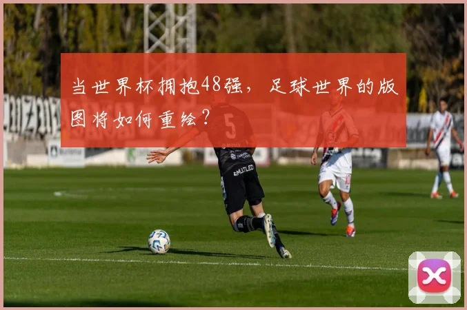 当世界杯拥抱48强，足球世界的版图将如何重绘？