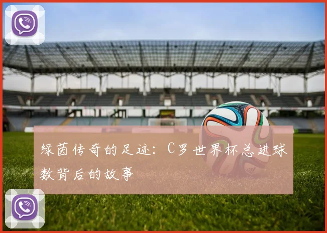 绿茵传奇的足迹：C罗世界杯总进球数背后的故事