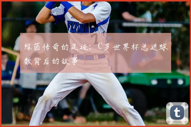 绿茵传奇的足迹：C罗世界杯总进球数背后的故事