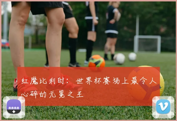 红魔比利时：世界杯赛场上最令人心碎的无冕之王