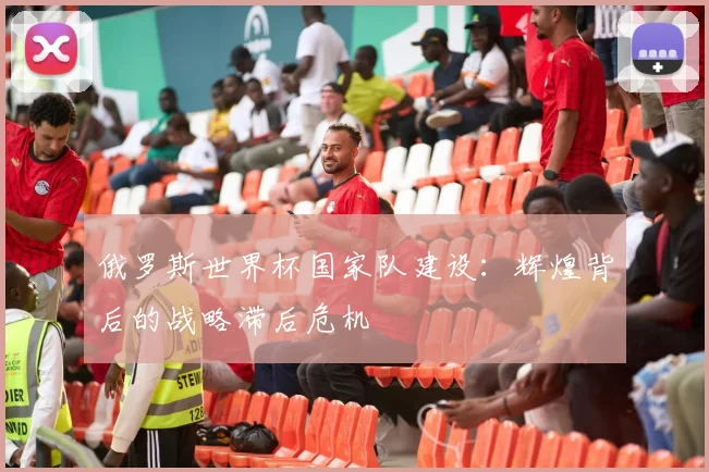 俄罗斯世界杯国家队建设:辉煌背后的战略滞后危机