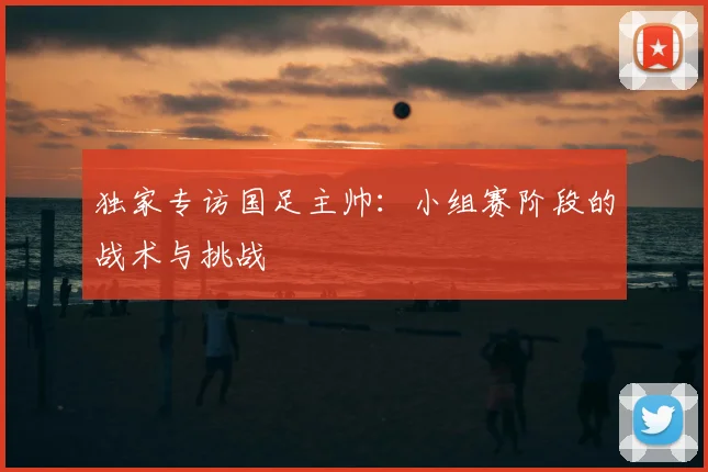 独家专访国足主帅:小组赛阶段的战术与挑战