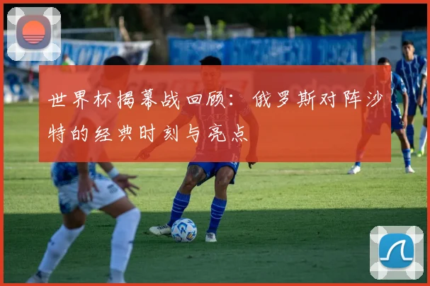 世界杯揭幕战回顾：俄罗斯对阵沙特的经典时刻与亮点